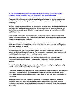 8. Stay hydrated by consuming enough water throughout the day. Drinking water
promotes healthy digestion, nutrition absorption, and general wellness.
Absolutely! Drinking enough water to stay hydrated is crucial for sustaining excellent
health and general wellbeing. The importance of drinking water is illustrated by the
following:
Water is essential for maintaining the equilibrium of bodily fluids, so drinking enough of
it is important. It aids in maintaining body temperature control, lubricating joints, and
delivering nutrients to cells. Drinking enough water is crucial for maintaining healthy
bodily functions.
Drinking adequate water promotes healthy digestion by aiding in the breakdown of
meals, vitamin absorption, and constipation avoidance. It helps maintain regular bowel
movements by softening the stool.
Water is essential for the absorption of nutrients and their distribution throughout the
body. It aids in the dissolution of vitamins, minerals, and other nutrients, making them
easier for the body to absorb.
Brain function and energy levels: Dehydration can cause exhaustion, a decline in
cognitive ability, and trouble focusing. You can support appropriate brain function and
maintain optimal energy levels by drinking enough water.
Skin health: Maintaining healthy skin requires proper moisture. Enough water
consumption maintains the skin's moisture and suppleness and may help it look
younger.
Kidney function: Drinking enough water helps the kidneys work properly by assisting
with the removal of waste and toxins through the urine.
Drinking at least 8 cups (64 ounces) of water each day is generally advised, but individual
needs may differ depending on things like activity level, climate, and general health.
Always pay attention to your body's cues that it is thirsty and alter your water intake as
necessary.
Although water is the best option for hydration, it's important to keep in mind that
hydrating meals like fruits and vegetables, herbal teas, and infused water can also
provide you with fluids. Just be aware that sugary and caffeinated beverages may need
extra care.
 