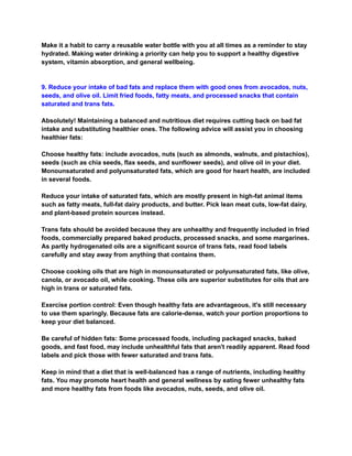 Make it a habit to carry a reusable water bottle with you at all times as a reminder to stay
hydrated. Making water drinking a priority can help you to support a healthy digestive
system, vitamin absorption, and general wellbeing.
9. Reduce your intake of bad fats and replace them with good ones from avocados, nuts,
seeds, and olive oil. Limit fried foods, fatty meats, and processed snacks that contain
saturated and trans fats.
Absolutely! Maintaining a balanced and nutritious diet requires cutting back on bad fat
intake and substituting healthier ones. The following advice will assist you in choosing
healthier fats:
Choose healthy fats: include avocados, nuts (such as almonds, walnuts, and pistachios),
seeds (such as chia seeds, flax seeds, and sunflower seeds), and olive oil in your diet.
Monounsaturated and polyunsaturated fats, which are good for heart health, are included
in several foods.
Reduce your intake of saturated fats, which are mostly present in high-fat animal items
such as fatty meats, full-fat dairy products, and butter. Pick lean meat cuts, low-fat dairy,
and plant-based protein sources instead.
Trans fats should be avoided because they are unhealthy and frequently included in fried
foods, commercially prepared baked products, processed snacks, and some margarines.
As partly hydrogenated oils are a significant source of trans fats, read food labels
carefully and stay away from anything that contains them.
Choose cooking oils that are high in monounsaturated or polyunsaturated fats, like olive,
canola, or avocado oil, while cooking. These oils are superior substitutes for oils that are
high in trans or saturated fats.
Exercise portion control: Even though healthy fats are advantageous, it's still necessary
to use them sparingly. Because fats are calorie-dense, watch your portion proportions to
keep your diet balanced.
Be careful of hidden fats: Some processed foods, including packaged snacks, baked
goods, and fast food, may include unhealthful fats that aren't readily apparent. Read food
labels and pick those with fewer saturated and trans fats.
Keep in mind that a diet that is well-balanced has a range of nutrients, including healthy
fats. You may promote heart health and general wellness by eating fewer unhealthy fats
and more healthy fats from foods like avocados, nuts, seeds, and olive oil.
 
