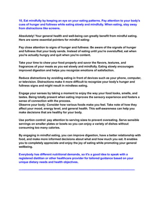 10, Eat mindfully by keeping an eye on your eating patterns. Pay attention to your body's
cues of hunger and fullness while eating slowly and mindfully. When eating, stay away
from distractions like screens.
Absolutely! Your general health and well-being can greatly benefit from mindful eating.
Here are some essential pointers for mindful eating:
Pay close attention to signs of hunger and fullness: Be aware of the signals of hunger
and fullness that your body sends. Instead of eating until you're overstuffed, eat when
you're actually hungry and quit when you're content.
Take your time to chew your food properly and savor the flavors, textures, and
fragrances of your meals as you eat slowly and mindfully. Eating slowly encourages
improved digestion and helps you recognize emotions of satisfaction.
Reduce distractions by avoiding eating in front of devices such as your phone, computer,
or television. Distractions make it more difficult to recognize your body's hunger and
fullness signs and might result in mindless eating.
Engage your senses by taking a moment to enjoy the way your food looks, smells, and
tastes. Being totally present when eating improves the sensory experience and fosters a
sense of connection with the process.
Observe your body: Consider how various foods make you feel. Take note of how they
affect your mood, energy level, and general health. This self-awareness can help you
make decisions that are healthy for your body.
Use portion control: pay attention to serving sizes to prevent overeating. Serve sensible
servings on smaller plates or bowls so you can enjoy a variety of dishes without
consuming too many calories.
By engaging in mindful eating, you can improve digestion, have a better relationship with
food, and make more informed decisions about what and how much you eat. It enables
you to completely appreciate and enjoy the joy of eating while promoting your general
wellbeing.
Everybody has different nutritional demands, so it's a good idea to speak with a
registered dietitian or other healthcare provider for tailored guidance based on your
unique dietary needs and health objectives.
—----------------------------------------------------------------------------------------------------------------------
 