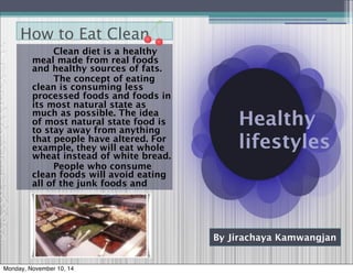 Healthy 
lifestyles 
How to Eat Clean 
By Jirachaya Kamwangjan 
Clean diet is a healthy 
meal made from real foods 
and healthy sources of fats. 
The concept of eating 
clean is consuming less 
processed foods and foods in 
its most natural state as 
much as possible. The idea 
of most natural state food is 
to stay away from anything 
that people have altered. For 
example, they will eat whole 
wheat instead of white bread. 
People who consume 
clean foods will avoid eating 
all of the junk foods and 
Monday, November 10, 14 
 