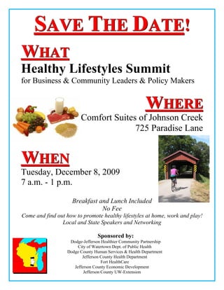 SAVE THE DATE!
WHAT
Healthy Lifestyles Summit
for Business & Community Leaders & Policy Makers


                                                         WHERE
                        Comfort Suites of Johnson Creek
                                      725 Paradise Lane


WHEN
Tuesday, December 8, 2009
7 a.m. - 1 p.m.

                    Breakfast and Lunch Included
                               No Fee
Come and find out how to promote healthy lifestyles at home, work and play!
                Local and State Speakers and Networking

                                 Sponsored by:
                   Dodge-Jefferson Healthier Community Partnership
                       City of Watertown Dept. of Public Health
                  Dodge County Human Services & Health Department
                         Jefferson County Health Department
                                    Fort HealthCare
                     Jefferson County Economic Development
                          Jefferson County UW-Extension
 
