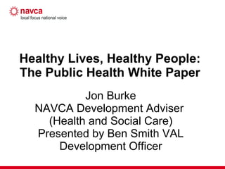 Healthy Lives, Healthy People:  The Public Health White Paper  Jon Burke NAVCA Development Adviser  (Health and Social Care) Presented by Ben Smith VAL Development Officer 
