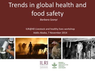 Trends in global health and 
food safety 
Barbara Szonyi 
ILRI@40 Livestock and healthy lives workshop 
Addis Ababa, 7 November 2014 
 