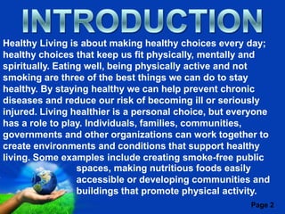 Healthy Living is about making healthy choices every day;
healthy choices that keep us fit physically, mentally and
spiritually. Eating well, being physically active and not
smoking are three of the best things we can do to stay
healthy. By staying healthy we can help prevent chronic
diseases and reduce our risk of becoming ill or seriously
injured. Living healthier is a personal choice, but everyone
has a role to play. Individuals, families, communities,
governments and other organizations can work together to
create environments and conditions that support healthy
living. Some examples include creating smoke-free public
                  spaces, making nutritious foods easily
                  accessible or developing communities and
                  buildings that promote physical activity.
                       Free Powerpoint Templates
                                                       Page 2
 