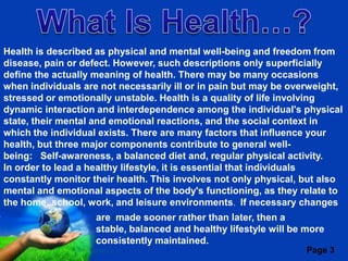 Health is described as physical and mental well-being and freedom from
disease, pain or defect. However, such descriptions only superficially
define the actually meaning of health. There may be many occasions
when individuals are not necessarily ill or in pain but may be overweight,
stressed or emotionally unstable. Health is a quality of life involving
dynamic interaction and interdependence among the individual's physical
state, their mental and emotional reactions, and the social context in
which the individual exists. There are many factors that influence your
health, but three major components contribute to general well-
being: Self-awareness, a balanced diet and, regular physical activity.
In order to lead a healthy lifestyle, it is essential that individuals
constantly monitor their health. This involves not only physical, but also
mental and emotional aspects of the body's functioning, as they relate to
the home, school, work, and leisure environments. If necessary changes
                    are made sooner rather than later, then a
                    stable, balanced and healthy lifestyle will be more
                    consistentlyPowerpoint Templates
                            Free maintained.
                                                                   Page 3
 