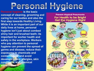 Personal hygiene is the basic
concept of cleaning, grooming and
caring for our bodies and also the
first step towards Healthy Living.
While it is an important part of our
daily lives at home, personal
hygiene isn't just about combed
shiny hair and brushed teeth; its
important for worker health and
safety in the workplace. Workers
who pay attention to personal
hygiene can prevent the spread of
germs and disease, reduce their
exposures to chemicals and
contaminants, and avoid
developing skin allergies, skin
conditions, and chemical
sensitivities.               Free Powerpoint Templates
                                                         Page 5
 