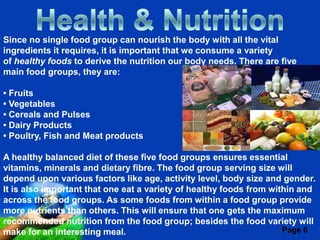 Since no single food group can nourish the body with all the vital
ingredients it requires, it is important that we consume a variety
of healthy foods to derive the nutrition our body needs. There are five
main food groups, they are:

• Fruits
• Vegetables
• Cereals and Pulses
• Dairy Products
• Poultry, Fish and Meat products

A healthy balanced diet of these five food groups ensures essential
vitamins, minerals and dietary fibre. The food group serving size will
depend upon various factors like age, activity level, body size and gender.
It is also important that one eat a variety of healthy foods from within and
across the food groups. As some foods from within a food group provide
more nutrients than others. This will ensure that one gets the maximum
recommended nutrition from thePowerpoint Templates the food variety will
                              Free food group; besides
make for an interesting meal.                                        Page 6
 