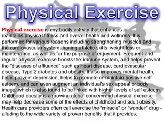 Physical exercise is any bodily activity that enhances or
maintains physical fitness and overall health and wellness. It is
performed for various reasons including strengthening muscles and
the cardiovascular system, honing athletic skills, weight loss or
maintenance, as well as for the purpose of enjoyment. Frequent and
regular physical exercise boosts the immune system, and helps prevent
the "diseases of affluence" such as heart disease, cardiovascular
disease, Type 2 diabetes and obesity. It also improves mental health,
helps prevent depression, helps to promote or maintain positive self
esteem, and can even augment an individual's sex appeal or body
image, which is also found to be linked with higher levels of self esteem.
Childhood obesity is a growing global concern and physical exercise
may help decrease some of the effects of childhood and adult obesity.
Health care providers often call exercise the "miracle" or "wonder" drug -
alluding to the wide variety of proven benefits that it provides.
 