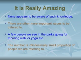 It is Really Amazing
   None appears to be aware of such knowledge.

   There are other more important issues to be
    catered to.

   A few people we see in the parks going for
    morning walk or yoga etc.

   The number is infinitesimally small proportion of
    people we are referring to.
 