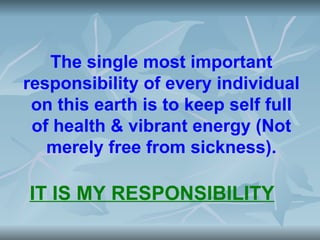 The single most important
responsibility of every individual
 on this earth is to keep self full
 of health & vibrant energy (Not
   merely free from sickness).

IT IS MY RESPONSIBILITY
 