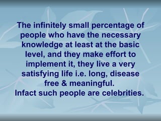 The infinitely small percentage of
  people who have the necessary
  knowledge at least at the basic
   level, and they make effort to
   implement it, they live a very
  satisfying life i.e. long, disease
         free & meaningful.
Infact such people are celebrities.
 