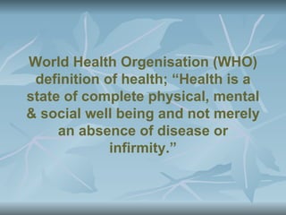 World Health Orgenisation (WHO)
 definition of health; “Health is a
state of complete physical, mental
& social well being and not merely
     an absence of disease or
             infirmity.”
 
