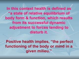In this context health is defined as
  “a state of relative equilibrium of
body form & function, which results
     from its successful dynamic
   adjustment to forces tending to
               disturb it.

 Positive health implies, “the perfect
functioning of the body or mind in a
            given milieu.”
 