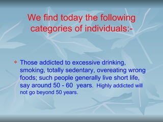 We find today the following
      categories of individuals:-


   Those addicted to excessive drinking,
    smoking, totally sedentary, overeating wrong
    foods; such people generally live short life,
    say around 50 - 60 years. Highly addicted will
    not go beyond 50 years.
 