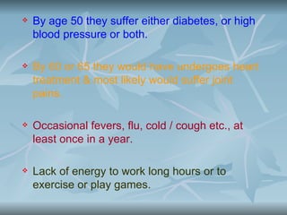    By age 50 they suffer either diabetes, or high
    blood pressure or both.

   By 60 or 65 they would have undergoes heart
    treatment & most likely would suffer joint
    pains.

   Occasional fevers, flu, cold / cough etc., at
    least once in a year.

   Lack of energy to work long hours or to
    exercise or play games.
 