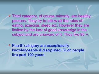    Third category, of course minority, are healthy
    persons. They try to follow all the rules of
    eating, exercise, sleep etc. However they are
    limited by the lack of good knowledge in the
    subject and are unaware of it. They live 80 +.

   Fourth category are exceptionally
    knowledgeable & disciplined. Such people
    live past 100 years.
 