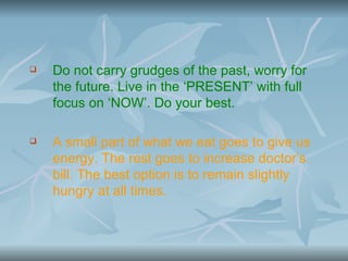    Do not carry grudges of the past, worry for
    the future. Live in the ‘PRESENT’ with full
    focus on ‘NOW’. Do your best.

   A small part of what we eat goes to give us
    energy. The rest goes to increase doctor’s
    bill. The best option is to remain slightly
    hungry at all times.
 