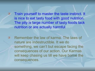    Train yourself to master the taste instinct. It
    is nice to eat tasty food with good nutrition.
    The pity is large number of tasty foods lack
    nutrition or are actually harmful.

   Remember the law of karma. The laws of
    nature are indestructible. It we do
    something, we can’t but escape facing the
    consequences of our action. Our Karmas
    will keep chasing us till we have borne the
    consequences.
 