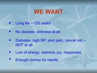 WE WANT
   Long life – 120 years

   No disease, sickness at all

   Diabetes, high BP, joint pain, cancer etc –
    NOT at all
   Lots of energy, stamina, joy, happiness

    Enough money for needs
 