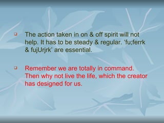    The action taken in on & off spirit will not
    help. It has to be steady & regular. ‘fu;ferrk
    & fujUrjrk’ are essential.

   Remember we are totally in command.
    Then why not live the life, which the creator
    has designed for us.
 