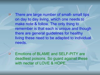    There are large number of small- small tips
    on day to day living, which one needs to
    make note & follow. The only thing to
    remember is that each is unique and though
    there are general guidelines for healthy
    living these need to be adapted to individual
    needs.

   Emotions of BLAME and SELF-PITY are
    deadliest poisons. So guard against these
    with nectar of LOVE & HOPE.
 