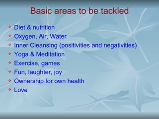 Basic areas to be tackled
   Diet & nutrition
   Oxygen, Air, Water
   Inner Cleansing (positivities and negativities)
   Yoga & Meditation
   Exercise, games
   Fun, laughter, joy
   Ownership for own health
   Love
 