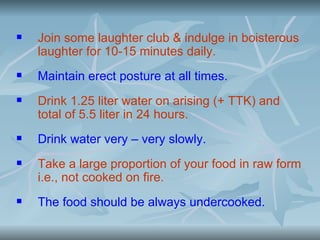    Join some laughter club & indulge in boisterous
    laughter for 10-15 minutes daily.
   Maintain erect posture at all times.
   Drink 1.25 liter water on arising (+ TTK) and
    total of 5.5 liter in 24 hours.
   Drink water very – very slowly.
   Take a large proportion of your food in raw form
    i.e., not cooked on fire.
   The food should be always undercooked.
 
