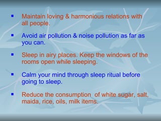    Maintain loving & harmonious relations with
    all people.
   Avoid air pollution & noise pollution as far as
    you can.
   Sleep in airy places. Keep the windows of the
    rooms open while sleeping.
   Calm your mind through sleep ritual before
    going to sleep.
   Reduce the consumption of white sugar, salt,
    maida, rice, oils, milk items.
 