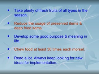    Take plenty of fresh fruits of all types in the
    season.
   Reduce the usage of preserved items &
    deep fried items.
   Develop some good purpose & meaning in
    life.
   Chew food at least 30 times each morsel.

   Read a lot. Always keep looking for new
    ideas for implementation.
 