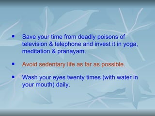    Save your time from deadly poisons of
    television & telephone and invest it in yoga,
    meditation & pranayam.
   Avoid sedentary life as far as possible.
   Wash your eyes twenty times (with water in
    your mouth) daily.
 