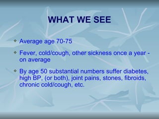 WHAT WE SEE

   Average age 70-75
   Fever, cold/cough, other sickness once a year -
    on average
   By age 50 substantial numbers suffer diabetes,
    high BP, (or both), joint pains, stones, fibroids,
    chronic cold/cough, etc.
 