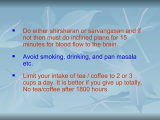    Do either shirsharan or sarvangasan and if
    not then must do inclined plane for 15
    minutes for blood flow to the brain.
   Avoid smoking, drinking, and pan masala
    etc.
   Limit your intake of tea / coffee to 2 or 3
    cups a day. It is better if you give up totally.
    No tea/coffee after 1800 hours.
 