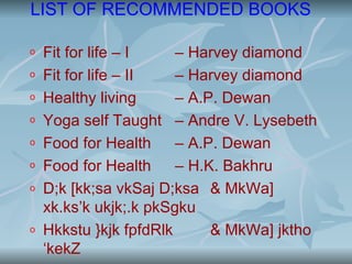 LIST OF RECOMMENDED BOOKS

o   Fit for life – I    – Harvey diamond
o   Fit for life – II   – Harvey diamond
o   Healthy living      – A.P. Dewan
o   Yoga self Taught – Andre V. Lysebeth
o   Food for Health     – A.P. Dewan
o   Food for Health     – H.K. Bakhru
o   D;k [kk;sa vkSaj D;ksa & MkWa]
    xk.ks’k ukjk;.k pkSgku
o   Hkkstu }kjk fpfdRlk      & MkWa] jktho
    ‘kekZ
 