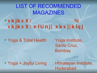 LIST OF RECOMMENDED
              MAGAZINES
   v k jk s X ;                      %
    v k jk s X ; e f U n j] x k s j[ k iq j

   Yoga & Total Health    : Yoga Institute,
                             Santa Cruz,
                             Bombay

   Yoga + Joyful Living   : Himalayan Institute,
                             Hyderabad
 