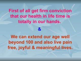First of all get firm conviction
 that our health in life time is
     totally in our hands.
              &
  We can extend our age well
 beyond 100 and also live pain
free, joyful & meaningful lives.
 