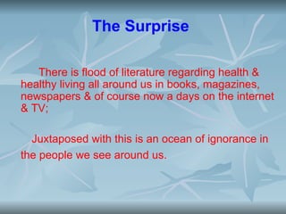 The Surprise

   There is flood of literature regarding health &
healthy living all around us in books, magazines,
newspapers & of course now a days on the internet
& TV;

  Juxtaposed with this is an ocean of ignorance in
the people we see around us.
 