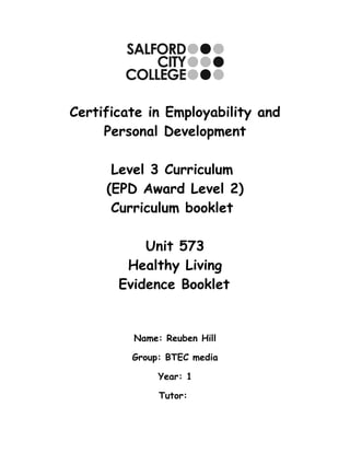 Certificate in Employability and
     Personal Development

      Level 3 Curriculum
     (EPD Award Level 2)
      Curriculum booklet

           Unit 573
        Healthy Living
       Evidence Booklet


         Name: Reuben Hill

         Group: BTEC media

              Year: 1

              Tutor:
 