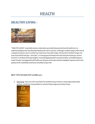 HEALTH
HEALTHY LIVING -
‘’HEALTHY LIVING’’ essentially meansastate whenyourbothphysical andmental healthare ina
stability leadingtowell-functioningof bodyandmindina person. Although,healthylivingisoftenfeltas
a longterm process, butit iswithinourreach evenif we start today.The Secretto healthylivingisnot
onlyrestrictedto havinga ‘ strictdiet’ or movingyourself awayfrom the foodandsnacksyou love to
eat,but itis all aboutfeelingenergetic, maintaininggoodposture andpersonality,andstabilizingyour
mood.Simply,havinggoodhealthhabitscanhelpyoueliminate sickness leadingtoimprovementinthe
qualityof life, feel betterandhence ahealthylivinginlife.
BEST TIPS TO HEALTHY LIVING are–
 Exercising- Exercise isthe mainfactorforhealthyliving.Ithelpsinimprovingvitality,body
posture,relieffrommanyproblems,andalsohelpstogetyoua bettersleep.
 