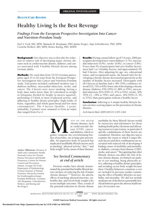 HEALTH CARE REFORM
ORIGINAL INVESTIGATION
Healthy Living Is the Best Revenge
Findings From the European Prospective Investigation Into Cancer
and Nutrition–Potsdam Study
Earl S. Ford, MD, MPH; Manuela M. Bergmann, PhD; Janine Kröger; Anja Schienkiewitz, PhD, MPH;
Cornelia Weikert, MD, MPH; Heiner Boeing, PhD, MSPH
Background: Our objective was to describe the reduc-
tion in relative risk of developing major chronic dis-
eases such as cardiovascular disease, diabetes, and can-
cer associated with 4 healthy lifestyle factors among
German adults.
Methods: We used data from 23 153 German partici-
pants aged 35 to 65 years from the European Prospec-
tive Investigation Into Cancer and Nutrition–Potsdam
study. End points included confirmed incident type 2
diabetes mellitus, myocardial infarction, stroke, and
cancer. The 4 factors were never smoking, having a
body mass index lower than 30 (calculated as weight
in kilograms divided by height in meters squared),
performing 3.5 h/wk or more of physical activity, and
adhering to healthy dietary principles (high intake of
fruits, vegetables, and whole-grain bread and low meat
consumption). The 4 factors (healthy, 1 point;
unhealthy, 0 points) were summed to form an index
that ranged from 0 to 4.
Results: During a mean follow-up of 7.8 years, 2006 par-
ticipants developed new-onset diabetes (3.7%), myocar-
dial infarction (0.9%), stroke (0.8%), or cancer (3.8%).
Fewer than 4% of participants had zero healthy factors,
most had 1 to 3 healthy factors, and approximately 9%
had 4 factors. After adjusting for age, sex, educational
status, and occupational status, the hazard ratio for de-
veloping a chronic disease decreased progressively as the
number of healthy factors increased. Participants with
all 4 factors at baseline had a 78% (95% confidence in-
terval [CI], 72% to 83%) lower risk of developing a chronic
disease (diabetes, 93% [95% CI, 88% to 95%]; myocar-
dial infarction, 81% [95% CI, 47% to 93%]; stroke, 50%
[95% CI, −18% to 79%]; and cancer, 36% [95% CI, 5%
to 57%]) than participants without a healthy factor.
Conclusion: Adhering to 4 simple healthy lifestyle fac-
tors can have a strong impact on the prevention of chronic
diseases.
Arch Intern Med. 2009;169(15):1355-1362
M
ANY OF THE MAJOR
chronic diseases, such
as cardiovascular dis-
ease (CVD), cancer,
and diabetes, which to-
gether comprise the overwhelming bur-
den of mortality, are in large part prevent-
able. An impressive body of research has
implicated modifiable lifestyle factors such
as smoking,1
physical activity,2
diet,3-5
and
bodyweight6
inthecausesofthesediseases.
Previous studies have already demon-
stratedthepotentialthathealthylifestylefac-
tors can have on reducing the risk of major
chronic diseases.7-13
However, the adverse
effects of smoking, physical inactivity, un-
healthy diet, and excess body weight echo
across multiple outcomes. Thus, a study of
the potential reduction in chronic disease
morbidity by these lifestyle factors would
be instructive and informative for those
making health policy decisions and allocat-
ing resources to prevention, in particular if
specific combinations of those factors are
considered. Therefore, our objective was to
examine the extent to which 4 major life-
style factors and their combinations are as-
sociated with reduced risk of developing 4
leading causes of morbidity and mortality,
ie, diabetes, coronary heart disease (CHD),
stroke,andcancer.14
Recognizingthatother
lifestyle choices can affect the risk of fu-
ture chronic disease, we limited our analy-
ses to not smoking, being physically ac-
tive, adhering to healthy dietary principles,
and avoiding excess body weight because
these 4 healthy behaviors constitute a core
set included in previous studies examin-
ing the effect of healthy lifestyles on mor-
bidity and mortality. We did not include
moderateuseofalcoholasapotentiallyben-
eficialbehaviorgiventheadversehealthim-
pact of excessive use.
See Invited Commentary
at end of article
Author Affiliations: Division of
Adult and Community Health,
National Center for Chronic
Disease Prevention and Health
Promotion, Centers for Disease
Control and Prevention,
Atlanta, Georgia (Dr Ford);
Department of Epidemiology,
German Institute of Human
Nutrition (Deutsches Institut
für Ernährungsforschung),
Potsdam-Rehbrücke, Germany
(Drs Bergmann, Schienkiewitz,
Weikert, and Boeing and
Ms Kröger).
(REPRINTED) ARCH INTERN MED/VOL 169 (NO. 15), AUG 10/24, 2009 WWW.ARCHINTERNMED.COM
1355
©2009 American Medical Association. All rights reserved.
Downloaded From: https://jamanetwork.com/ by LUIS JARA on 10/03/2023
 