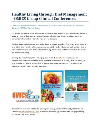 Healthy Living through Diet Management
- OMICS Group Clinical Conferences
OMICS Group 3rd International Conference on Nutritional Science & Therapy will be held in
September’2014 at Valencia, Spain.
Our Health is determined by what we eat and Nutritional Science is the study that explains the
way our intake influences our metabolism, overall health and the immunity system that
prevents the human body from falling a prey to diseases.
Nutrition is essential for the plants and animals to ensure a quality life and any prescription to
cure ailments is inclusive of a wholesome and nourishing diet. Dieticians and nutritionists are
trained professionals that that deal with planning, preparation and the economics of diet that
ensures healthy living.
Keeping the importance of this emerging field in mind, OMICS Group conducted an
international conference and Exhibition on Nutritional Science & Therapy at Philadelphia, USA,
with a theme "Assessing, Analyzing & Monitoring Nutritional Research" operated by the
following journal’s editorial team members.
The conference laid foundation for a new principled approach for the study of Nutritional
Sciences. Nutritional Science-2014 conference has been appreciated with a huge gathering
from more than 35 countries.
 