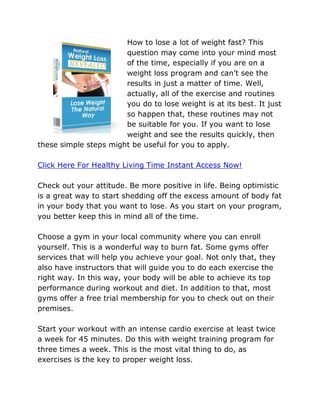 How to lose a lot of weight fast? This
                       question may come into your mind most
                       of the time, especially if you are on a
                       weight loss program and can’t see the
                       results in just a matter of time. Well,
                       actually, all of the exercise and routines
                       you do to lose weight is at its best. It just
                       so happen that, these routines may not
                       be suitable for you. If you want to lose
                       weight and see the results quickly, then
these simple steps might be useful for you to apply.

Click Here For Healthy Living Time Instant Access Now!

Check out your attitude. Be more positive in life. Being optimistic
is a great way to start shedding off the excess amount of body fat
in your body that you want to lose. As you start on your program,
you better keep this in mind all of the time.

Choose a gym in your local community where you can enroll
yourself. This is a wonderful way to burn fat. Some gyms offer
services that will help you achieve your goal. Not only that, they
also have instructors that will guide you to do each exercise the
right way. In this way, your body will be able to achieve its top
performance during workout and diet. In addition to that, most
gyms offer a free trial membership for you to check out on their
premises.

Start your workout with an intense cardio exercise at least twice
a week for 45 minutes. Do this with weight training program for
three times a week. This is the most vital thing to do, as
exercises is the key to proper weight loss.
 