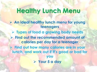 Healthy Lunch Menu
 An ideal healthy lunch menu for young
teenagers
 Types of food a growing body needs
 Find out the recommended amount of
calories per day for a teenager
 Find out how many calories are in your
lunch, and work out if it’s good or bad for
you
 Your 5 a day
 