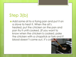 Step 3(b)
 Add some oil to a frying pan and put it on
 a stove to heat it. When the oil’s
 heated, put the chicken on the pan and
 pan fry it until cooked. (If you want to
 know when the chicken is cooked, poke
 the chicken with a chopstick or fork and if
 blood doesn’t come out, it’s cooked)
 