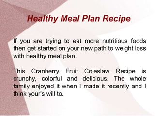 Healthy Meal Plan Recipe
If you are trying to eat more nutritious foods
then get started on your new path to weight loss
with healthy meal plan.
This Cranberry Fruit Coleslaw Recipe is
crunchy, colorful and delicious. The whole
family enjoyed it when I made it recently and I
think your's will to.
 