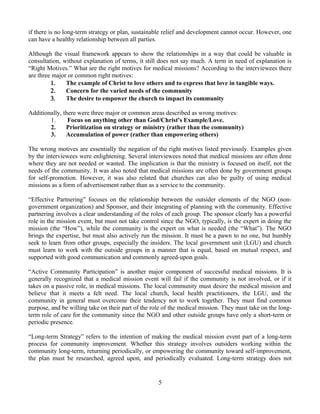 if there is no long-term strategy or plan, sustainable relief and development cannot occur. However, one
can have a healthy relationship between all parties.

Although the visual framework appears to show the relationships in a way that could be valuable in
consultation, without explanation of terms, it still does not say much. A term in need of explanation is
“Right Motives.” What are the right motives for medical missions? According to the interviewees there
are three major or common right motives:
         1.    The example of Christ to love others and to express that love in tangible ways.
         2.    Concern for the varied needs of the community
         3.    The desire to empower the church to impact its community

Additionally, there were three major or common areas described as wrong motives:
        1.      Focus on anything other than God/Christ's Example/Love.
        2.     Prioritization on strategy or ministry (rather than the community)
        3.     Accumulation of power (rather than empowering others)

The wrong motives are essentially the negation of the right motives listed previously. Examples given
by the interviewees were enlightening. Several interviewees noted that medical missions are often done
where they are not needed or wanted. The implication is that the ministry is focused on itself, not the
needs of the community. It was also noted that medical missions are often done by government groups
for self-promotion. However, it was also related that churches can also be guilty of using medical
missions as a form of advertisement rather than as a service to the community.

“Effective Partnering” focuses on the relationship between the outsider elements of the NGO (non-
government organization) and Sponsor, and their integrating of planning with the community. Effective
partnering involves a clear understanding of the roles of each group. The sponsor clearly has a powerful
role in the mission event, but must not take control since the NGO, typically, is the expert in doing the
mission (the “How”), while the community is the expert on what is needed (the “What”). The NGO
brings the expertise, but must also actively run the mission. It must be a pawn to no one, but humbly
seek to learn from other groups, especially the insiders. The local government unit (LGU) and church
must learn to work with the outside groups in a manner that is equal, based on mutual respect, and
supported with good communication and commonly agreed-upon goals.

“Active Community Participation” is another major component of successful medical missions. It is
generally recognized that a medical mission event will fail if the community is not involved, or if it
takes on a passive role, in medical missions. The local community must desire the medical mission and
believe that it meets a felt need. The local church, local health practitioners, the LGU, and the
community in general must overcome their tendency not to work together. They must find common
purpose, and be willing take on their part of the role of the medical mission. They must take on the long-
term role of care for the community since the NGO and other outside groups have only a short-term or
periodic presence.

“Long-term Strategy” refers to the intention of making the medical mission event part of a long-term
process for community improvement. Whether this strategy involves outsiders working within the
community long-term, returning periodically, or empowering the community toward self-improvement,
the plan must be researched, agreed upon, and periodically evaluated. Long-term strategy does not


                                                    5
 
