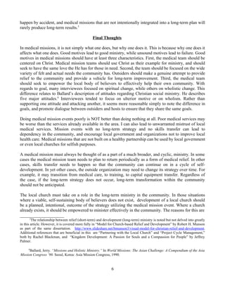 happen by accident, and medical missions that are not intentionally integrated into a long-term plan will
rarely produce long-term results.5

                                                 Final Thoughts

In medical missions, it is not simply what one does, but why one does it. This is because why one does it
affects what one does. Good motives lead to good ministry, while unsound motives lead to failure. Good
motives in medical missions should have at least three characteristics. First, the medical team should be
centered on Christ. Medical mission teams should use Christ as their example for ministry, and should
seek to have the same love the He has for those in need. Second, the team should be focused on the wide
variety of felt and actual needs the community has. Outsiders should make a genuine attempt to provide
relief to the community and provide a vehicle for long-term improvement. Third, the medical team
should seek to empower the local body of believers to effectively help their own community. With
regards to goal, many interviewees focused on spiritual change, while others on wholistic change. This
difference relates to Ballard’s description of attitudes regarding Christian social ministry. He describes
five major attitudes.6 Interviewees tended to focus on ulterior motive or on wholism. Rather than
supporting one attitude and attacking another, it seems more reasonable simply to note the difference in
goals, and promote dialogue between outsiders and hosts to ensure that they share the same goals.

Doing medical mission events poorly is NOT better than doing nothing at all. Poor medical services may
be worse than the services already available in the area. I can also lead to unwarranted mistrust of local
medical services. Mission events with no long-term strategy and no skills transfer can lead to
dependency in the community, and encourage local government and organizations not to improve local
health care. Medical missions that are not built on a healthy partnership can be used by local government
or even local churches for selfish purposes.

A medical mission must always be thought of as a part of a much broader, and cyclic, ministry. In some
cases the medical mission team needs to plan to return periodically as a form of medical relief. In other
cases, skills transfer needs to happen so that the community can continue on in a cycle of self-
development. In yet other cases, the outside organization may need to change its strategy over time. For
example, it may transition from medical care, to training, to capital equipment transfer. Regardless of
the case, if the long-term strategy does not occur, long-term transformation within the community
should not be anticipated.

The local church must take on a role in the long-term ministry in the community. In those situations
where a viable, self-sustaining body of believers does not exist, development of a local church should
be a planned, intentional, outcome of the strategy utilizing the medical mission event. Where a church
already exists, it should be empowered to minister effectively in the community. The reasons for this are
____________________
      5
        The relationship between relief (short-term) and development (long-term) ministry is noted but not delved into greatly
in this article. However, it is covered more fully in “Model for Church-based Relief and Development” by Robert H. Munson
as part of the same dissertation. http://www.slideshare.net/bmunson3/visual-model-for-christian-relief-and-development.
Additional references that are beneficial in this are “Partnering with the Local Church” and “Project Cycle Management,”
both by Rachel Blackman, and “Kingdom Development: A Passion for Souls and a Compassion for People” by Jeffrey
Palmer.

     6
      Ballard, Jerry. “Missions and Holistic Ministry.” In World Missions: The Asian Challenge: A Compendium of the Asia
Mission Congress ’90. Seoul, Korea: Asia Mission Congress, 1990.


                                                              6
 