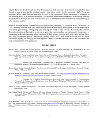 simple. First, the local church has long-term presence that outsiders do not have. Second, the local
church is able to provide the spiritual ministry that other entities in the community lack. There are
occasions where more than one local church exists in the community. Since partnership is important in
the ministry work, it is desirable to create a cooperative, rather than competitive relationship between
these churches. Medical missions should not be used as a method to draw people away from one body of
believers into another.

Medical Missions and the broader long-term ministry in a community is a spiritual work. The ministry is
God’s ministry, not our own. This dimension of the work must never be forgotten in all of the research,
evaluation, goal-setting, strategizing, and training involved in the activity. However, the spiritual
dimension must never be used as an excuse to ignore the more mundane (or mechanistic) components of
preparation and implementation of the ministry. In fact, proper planning and strategizing should freely
and fully incorporate prayer, meditation, seeking God’s will, and other activities that are often
considered, rightly or wrongly, as more spiritual. These different activities should be considered not
only complementary, but synergistic.

                                                       WORKS CITED

Ballard, Jerry. “Missions and Holistic Ministry.” In World Missions: The Asian Challenge: A Compendium of the Asia
         Mission Congress ’90. Seoul, Korea: Asia Mission Congress, 1990.

Blackman, Rachel. “Partnering with the Local Church: Section 2” Tearfund Roots 11. Bridgnorth, Shropshire: Tearfund,
       2007. http://tilz.tearfund.org/webdocs/ tilz/Roots/English/Church/ROOTS%2011%20E.pdf (accessed on 15 August
       2006).

________________. “Project Cycle Management” Tearfund Roots 5. Bridgnorth, Shropshire: Tearfund, 2003. http://tilz.
       tearfund.org/webdocs/Tilz/Roots/English/PCM/ROOTS_5_E_Full.pdf (accessed on 15 August 2006).

Glaser, Barney G. and Anselm L. Strauss. The Discovery of Grounded Theory Strategies for Qualitative Research Chicago:
         Aldine Publishing, 1967.

Munson, Robert H. “Model for Church-based Relief and Development,” 2012. http://www.slideshare.net /bmunson3/visual-
        model-for-christian-relief-and-development. (accessed 25 March 2012).

________________. “Strategic Use of Medical Mission Events in Long-term Local Church Outreach: A Consultant-style
        Framework for Medical Mission Practitioners in the Ilocos Region, Philippines.” Th.D. diss., Asia Baptist Graduate
        Theological Seminary, 2012.

Palmer, J. Jeffrey. Kingdom Development: A Passion for Souls and a Compassion for People. Chiang Mai, Thailand: ARLDF
         International, 2004.

Van Reken, David. Mission and Ministry: Christian Medical Practice in Today's Changing World Cultures. A/Bgc
       Monograph Series. Wheaton, IL: EMIS, 1987. http:// bgc.gospelcom.net/emis/vrekenmono/vrekencont.htm (accessed 22
          September 2006).



About the Author. Robert (Bob) Munson is a missionary with the Ambassador Program of the Virginia Baptist Mission Board. He and his
wife, Celia, helped found Bukal Life Care & Counseling Center (www.bukallife.org) based in Baguio City, Philippines. He earned his
Doctor of Theology in January 2012 from Asia Baptist Graduate Theological Seminary. Bob and Celia have three children, Joel, Rebekah,
and Esther.




                                                                 7
 