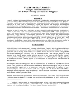 HEALTHY MEDICAL MISSIONS:
                                  Principles for the Church's Role
                       in Effective Community Outreach in the Philippines1

                                                  By Robert H. Munson

                                                       ABSTRACT
This article is based on the structural component of the dissertation, “Strategic Use of Medical Mission Events in Long-Term
Local Church Outreach: A Consultant-Style Framework for Medical Mission Practitioners in the Ilocos Region, Philippines.”
The research was built around semi-structured interviews of individuals involved in medical missions in the Philippines,
particularly in the Ilocos Region of Norther Luzon. Nineteen such individuals were interviewed, including medical
professionals, medical ministry organizers, and church leaders. The interviews were analyzed utilizing grounded theory
analysis, a form of qualitative analysis that focuses on developing a model based on multiple perspectives of a phenomenon.

Analysis of the interview sources led to a visual model, the Medical Mission Structural Model. It is put in an organic form—-
a trillium (or three-petaled flower). One flower is shown as healthy with the acronym “REAL” making up the parts of the
flower. R is the center of the flower, with E, A, and L comprising the petals. “REAL” (or successful) medical missions have
Right Motives, Effective Partnering, Active Community Participation, and Long-term Presence. With proper understanding
of the terms, this model can be used to show visually what happens when key components of a medical mission are missing.
Another form of the Structural Model is when the opposite occurs. The flower structure forms the acronym “WILT,’ and is
shown as a weak or dying plant. Medical Missions WILT (fail) when they have Wrong Motives, Ineffective Partnering, Lack
of Community, and Temporary Planning. Wrong Motives takes the center of the flower while the other letters comprise the
petals. This model is meant to provide a memorable form for use in training and troubleshooting medical missions.

                                                   INTRODUCTION

Medical Mission Events are extremely common in Philippines. They are done by all sorts of groups--
government and non-government, religious and secular, national and international. However, there is a
question as to their efficacy. There are those who feel that medical missions are useless. Some go further
and suggest that they have a negative effect on community health. These concerns need to be faced
honestly. In the church setting, medical missions appear to be less controversial. Churches generally
seem very willing and happy to have a medical mission done with and through them as long as it doesn't
tax their resources much. Yet there appears to be disagreement as to why medical missions should be
done at church.

Assuming that the over-arching goal is that the community and its residents are helped by the medical
mission event, the question is how to ensure this happens. Medical mission events that do not lead to
long-term positive impact may be an unnecessary waste and perhaps should be replaced by more
effective strategies. Since medical mission events are so popular both with those in the church and those
outside the church (particularly in the Philippines), it is worth the effort to determine if medical missions
can be done to make effectiveness likely.

Nineteen medical missions practitioners, particularly those who work in the Ilocos Region of the
Philippines, were interviewed. Six of these were medical/dental professionals, six were church leaders,
____________________
         1
           This article is based on some of the findings in the dissertation, “Strategic Use of Medical Mission Events in Long-
Term Medical Mission Events in Long-term Local Church Outreach: A Consultant-style Framework for Medical Mission
Practioners in the Ilocos Region, Philippines” (Asia Baptist Graduate Theological Seminary, 2012).



                                                              1
 