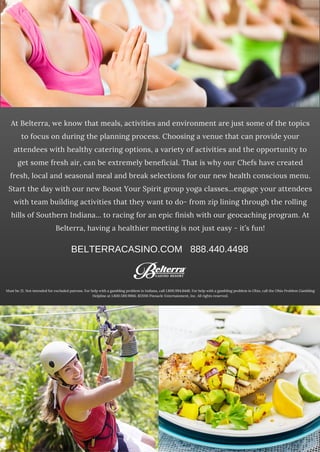 At Belterra, we know that meals, activities and environment are just some of the topics
to focus on during the planning process. Choosing a venue that can provide your
attendees with healthy catering options, a variety of activities and the opportunity to
get some fresh air, can be extremely beneficial. That is why our Chefs have created
fresh, local and seasonal meal and break selections for our new health conscious menu.
Start the day with our new Boost Your Spirit group yoga classes...engage your attendees
with team building activities that they want to do- from zip lining through the rolling
hills of Southern Indiana... to racing for an epic finish with our geocaching program. At
Belterra, having a healthier meeting is not just easy - it’s fun!
Must be 21. Not intended for excluded patrons. For help with a gambling problem in Indiana, call 1.800.994.8448. For help with a gambling problem in Ohio, call the Ohio Problem Gambling
Helpline at 1.800.589.9966. ©2016 Pinnacle Entertainment, Inc. All rights reserved.
BELTERRACASINO.COM   888.440.4498
 