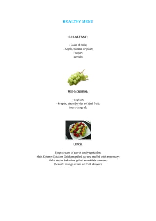 HEALTHY MENU


                          BREAKFAST:

                         - Glass of milk;
                     - Apple, banana or pear;
                             - Yogurt;
                             -cereals;




                         MID-MORNING:

                              - Yoghurt;
                - Grapes, strawberries or kiwi fruit;
                           toast-integral;




                              LUNCH:

              Soup: cream of carrot and vegetables;
Main Course: Steak or Chicken grilled turkey stuffed with rosemary;
         Hake steaks baked or grilled monkfish skewers;
              Dessert: mango cream or fruit skewers
 